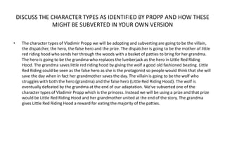 DISCUSS THE CHARACTER TYPES AS IDENTIFIED BY PROPP AND HOW THESE
                MIGHT BE SUBVERTED IN YOUR OWN VERSION

•    The character types of Vladimir Propp we will be adopting and subverting are going to be the villain,
     the dispatcher, the hero, the false hero and the prize. The dispatcher is going to be the mother of little
     red riding hood who sends her through the woods with a basket of patties to bring for her grandma.
     The hero is going to be the grandma who replaces the lumberjack as the hero in Little Red Riding
     Hood. The grandma saves little red riding hood by giving the wolf a good old fashioned beating. Little
     Red Riding could be seen as the false hero as she is the protagonist so people would think that she will
     save the day when in fact her grandmother saves the day. The villain is going to be the wolf who
     struggles with both the hero (grandma) and the false hero (Little Red Riding Hood). The wolf is
     eventually defeated by the grandma at the end of our adaptation. We've subverted one of the
     character types of Vladimir Propp which is the princess. Instead we will be using a prize and that prize
     would be Little Red Riding Hood and her grandmother united at the end of the story. The grandma
     gives Little Red Riding Hood a reward for eating the majority of the patties.
 