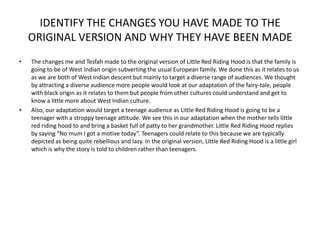 IDENTIFY THE CHANGES YOU HAVE MADE TO THE
    ORIGINAL VERSION AND WHY THEY HAVE BEEN MADE
•   The changes me and Tesfah made to the original version of Little Red Riding Hood is that the family is
    going to be of West Indian origin subverting the usual European family. We done this as it relates to us
    as we are both of West Indian descent but mainly to target a diverse range of audiences. We thought
    by attracting a diverse audience more people would look at our adaptation of the fairy-tale, people
    with black origin as it relates to them but people from other cultures could understand and get to
    know a little more about West Indian culture.
•   Also, our adaptation would target a teenage audience as Little Red Riding Hood is going to be a
    teenager with a stroppy teenage attitude. We see this in our adaptation when the mother tells little
    red riding hood to and bring a basket full of patty to her grandmother. Little Red Riding Hood replies
    by saying “No mum I got a motive today”. Teenagers could relate to this because we are typically
    depicted as being quite rebellious and lazy. In the original version, Little Red Riding Hood is a little girl
    which is why the story is told to children rather than teenagers.
 