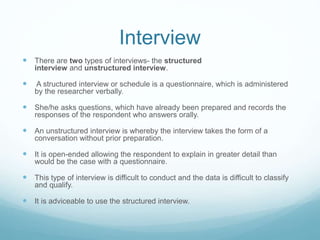 Interview
 There are two types of interviews- the structured
interview and unstructured interview.
 A structured interview or schedule is a questionnaire, which is administered
by the researcher verbally.
 She/he asks questions, which have already been prepared and records the
responses of the respondent who answers orally.
 An unstructured interview is whereby the interview takes the form of a
conversation without prior preparation.
 It is open-ended allowing the respondent to explain in greater detail than
would be the case with a questionnaire.
 This type of interview is difficult to conduct and the data is difficult to classify
and qualify.
 It is adviceable to use the structured interview.
 