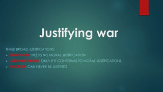 Justifying war
THREE BROAD JUSTIFICATIONS:
 REALPOLITIK: NEEDS NO MORAL JUSTIFICATION
 JUST WAR THEORY: ONLY IF IT CONFORMS TO MORAL JUSTIFICATIONS
 PACIFISM: CAN NEVER BE JUSTIFIED
 