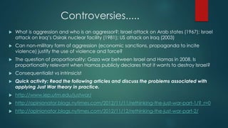 Controversies.....
 What is aggression and who is an aggressor?: Israel attack on Arab states (1967); Israel
attack on Iraq’s Osirak nuclear facility (1981); US attack on Iraq (2003)
 Can non-military form of aggression (economic sanctions, propaganda to incite
violence) justify the use of violence and force?
 The question of proportionality: Gaza war between Israel and Hamas in 2008. Is
proportionality relevant when Hamas publicly declares that it wants to destroy Israel?
 Consequentialist vs intrinsicist
 Quick activity: Read the following articles and discuss the problems associated with
applying Just War theory in practice.
 http://www.iep.utm.edu/justwar/
 http://opinionator.blogs.nytimes.com/2012/11/11/rethinking-the-just-war-part-1/?_r=0
 http://opinionator.blogs.nytimes.com/2012/11/12/rethinking-the-just-war-part-2/
 