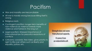 Pacifism
 War and morality are irreconciliable
 All war is morally wrong because killing itself is
wrong
 Religious roots
 Contingent pacifism: longer-term benefits of
non-violence as violence breeds more
violence and hatred in the long run
 Legal pacifism: Stressed importance of
international law for peaceful resolutions of
conflicts
 Criticisms: cowards; free riders; gives priority to
right to life over others such as liberty and
equality, justice, etc.
 