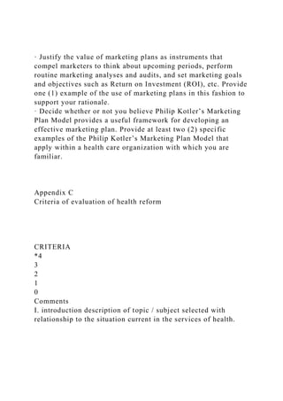 · Justify the value of marketing plans as instruments that
compel marketers to think about upcoming periods, perform
routine marketing analyses and audits, and set marketing goals
and objectives such as Return on Investment (ROI), etc. Provide
one (1) example of the use of marketing plans in this fashion to
support your rationale.
· Decide whether or not you believe Philip Kotler’s Marketing
Plan Model provides a useful framework for developing an
effective marketing plan. Provide at least two (2) specific
examples of the Philip Kotler’s Marketing Plan Model that
apply within a health care organization with which you are
familiar.
Appendix C
Criteria of evaluation of health reform
CRITERIA
*4
3
2
1
0
Comments
I. introduction description of topic / subject selected with
relationship to the situation current in the services of health.
 