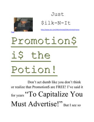 Just
                    $ilk-N-It
                    http://www.wix.com/SilkUnlimited/SilkUnlimited Home
Page




Promotion$
i$ the
Potion!
            Don’t act dumb like you don’t think
or realize that Promotion$ are FREE! I’ve said it

   “To Capitalize You
for years

Must Advertise!” But I see so
 