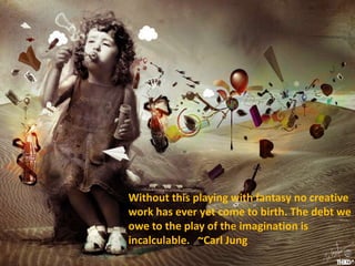Without this playing with fantasy no creative
work has ever yet come to birth. The debt we
owe to the play of the imagination is
incalculable. ~Carl Jung
 
