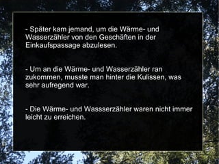 - Später kam jemand, um die Wärme- und Wasserzähler von den Geschäften in der Einkaufspassage abzulesen. - Um an die Wärme- und Wasserzähler ran zukommen, musste man hinter die Kulissen, was sehr aufregend war. - Die Wärme- und Wassserzähler waren nicht immer leicht zu erreichen. 