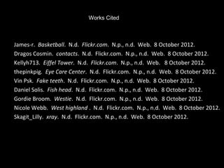 Works Cited



James-r. Basketball. N.d. Flickr.com. N.p., n.d. Web. 8 October 2012.
Dragos Cosmin. contacts. N.d. Flickr.com. N.p., n.d. Web. 8 October 2012.
Kellyh713. Eiffel Tower. N.d. Flickr.com. N.p., n.d. Web. 8 October 2012.
thepinkpig. Eye Care Center. N.d. Flickr.com. N.p., n.d. Web. 8 October 2012.
Vin Psk. Fake teeth. N.d. Flickr.com. N.p., n.d. Web. 8 October 2012.
Daniel Solis. Fish head. N.d. Flickr.com. N.p., n.d. Web. 8 October 2012.
Gordie Broom. Westie. N.d. Flickr.com. N.p., n.d. Web. 8 October 2012.
Nicole Webb. West highland . N.d. Flickr.com. N.p., n.d. Web. 8 October 2012.
Skagit_Lilly. xray. N.d. Flickr.com. N.p., n.d. Web. 8 October 2012.
 