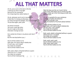Uh-oh, just as sure as the stars in the sky
I need you to shine in the light
Not just for the meanwhile
For a long long time, better believe it

Take the keys out the car it won't drive
That's how I feel when you're not by my side
When I wake up in the morning up under you,
and only you

Uh-oh, whenever you're not in my presence
It feels like I'm missing my blessings, yeah
So I sleep through the daylight, stay awake all night
Till you back again, yeah, yeah

Uh-oh, I'm grateful for your existence
Faithful no matter the distance
You're the only girl I see
From the bottom of my heart please believe

You think I'm biased
Too much I never get other
You hit it right on the head
Only been missing my lover

You're all that matters to me
Yeah yeah, ain't worry about nobody else
If it ain't you, I ain't myself
You make me complete
You're all that matters to me

Got a whole lot of texts in my phone and I don't
reply
But the next day bothers you, I

Yeah, yeah, what's a king bed without a queen
There ain't no "I" in team
You make me complete
You're all that matters to me

You're all that matters to me
Yeah yeah, ain't worry about nobody else
If it ain't you, I ain't myself
You make me complete
You're all that matters to me
Yeah, yeah, what's a king bed without a queen
There ain't no "I" in team
You make me complete
You're all that matters to me

Yeah, yeah, yeah, yeah
You're all that matters to me
Yeah, yeah, yeah, yeah
You're all that matters to me

 