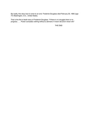 But sadly, this story has to come to an end. Frederick Douglass died February 20, 1895 (age
77) Washington, D.C., United States.



That is the life to death story of Frederick Douglass. “If there is no struggle there is no
progress. . . . Power concedes nothing without a demand. It never did and it never will.” 








THE END

 