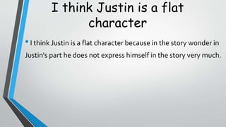 I think Justin is a flat
character
•I think Justin is a flat character because in the story wonder in
Justin's part he does not express himself in the story very much.