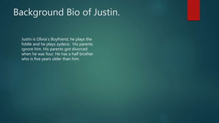 Background Bio of Justin.
Justin is Olivia`s Boyfriend, he plays the
fiddle and he plays zydeco. His parents
ignore him. His parents got divorced
when he was four. He has a half brother
who is five years older than him.
 