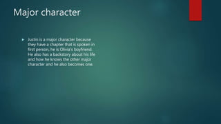 Major character
 Justin is a major character because
they have a chapter that is spoken in
first person, he is Olivia’s boyfriend.
He also has a backstory about his life
and how he knows the other major
character and he also becomes one.
 
