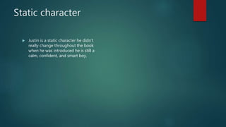 Static character
 Justin is a static character he didn’t
really change throughout the book
when he was introduced he is still a
calm, confident, and smart boy.
 