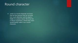 Round character
 Justin is a round character we know
that he has parents that do not give
him much attention and he plays a
fiddle in a zydeco band. We know he
is Olivia's boyfriend. I think that Justin
would barely make it as a round
character.
 