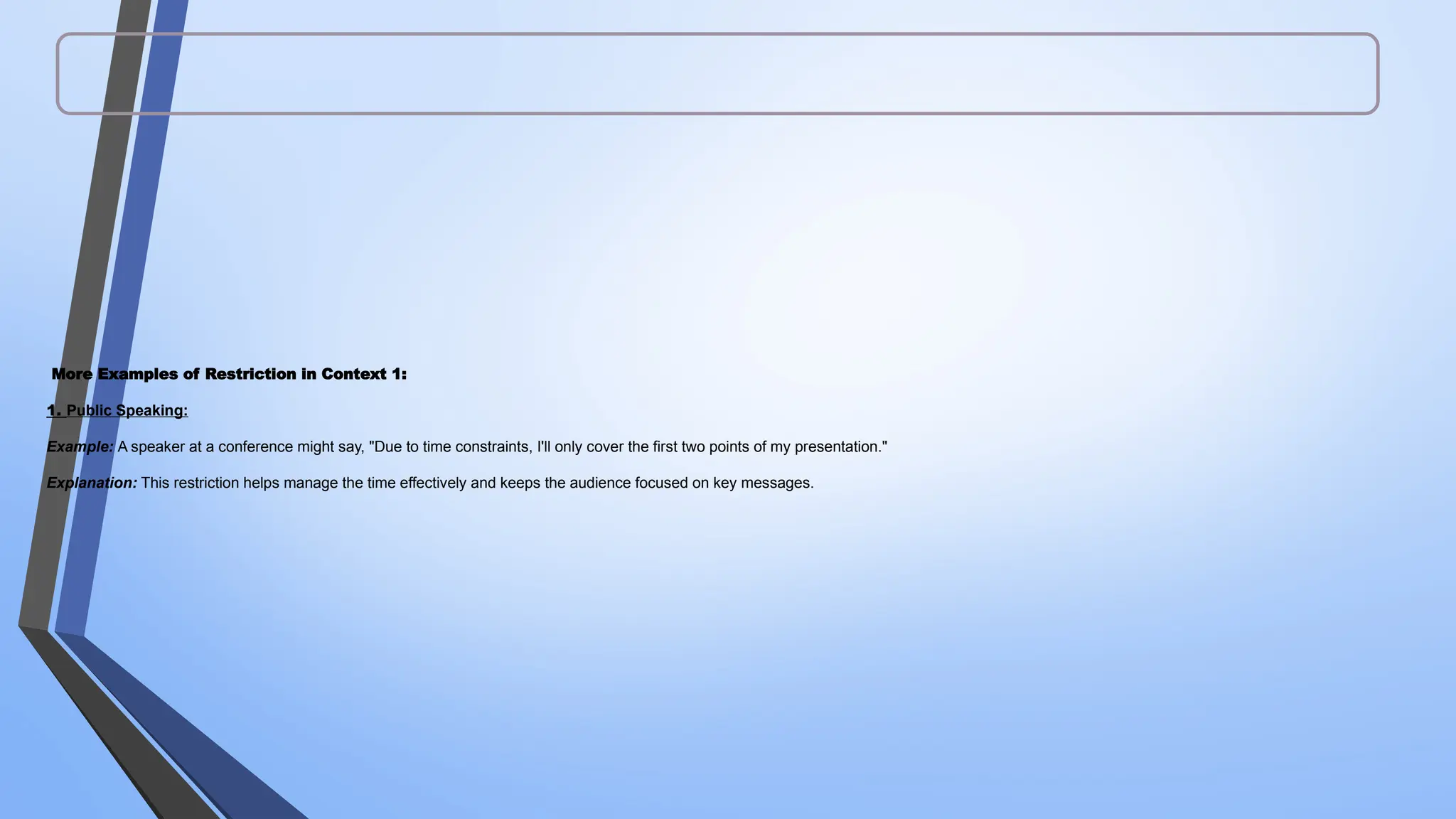 More Examples of Restriction in Context 1:
1. Public Speaking:
Example: A speaker at a conference might say, "Due to time constraints, I'll only cover the first two points of my presentation."
Explanation: This restriction helps manage the time effectively and keeps the audience focused on key messages.
 