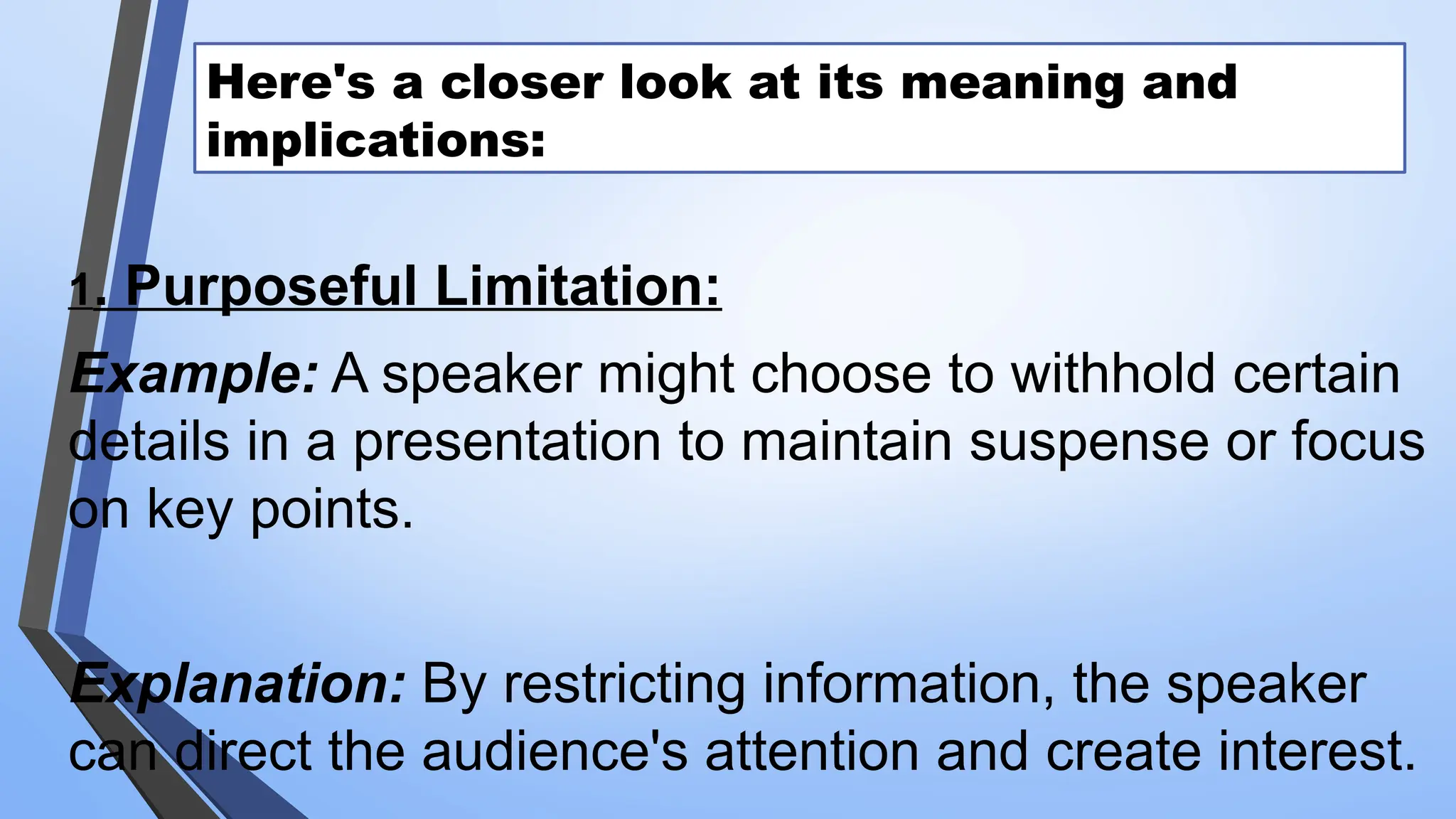 Here's a closer look at its meaning and
implications:
1. Purposeful Limitation:
Example: A speaker might choose to withhold certain
details in a presentation to maintain suspense or focus
on key points.
Explanation: By restricting information, the speaker
can direct the audience's attention and create interest.
 