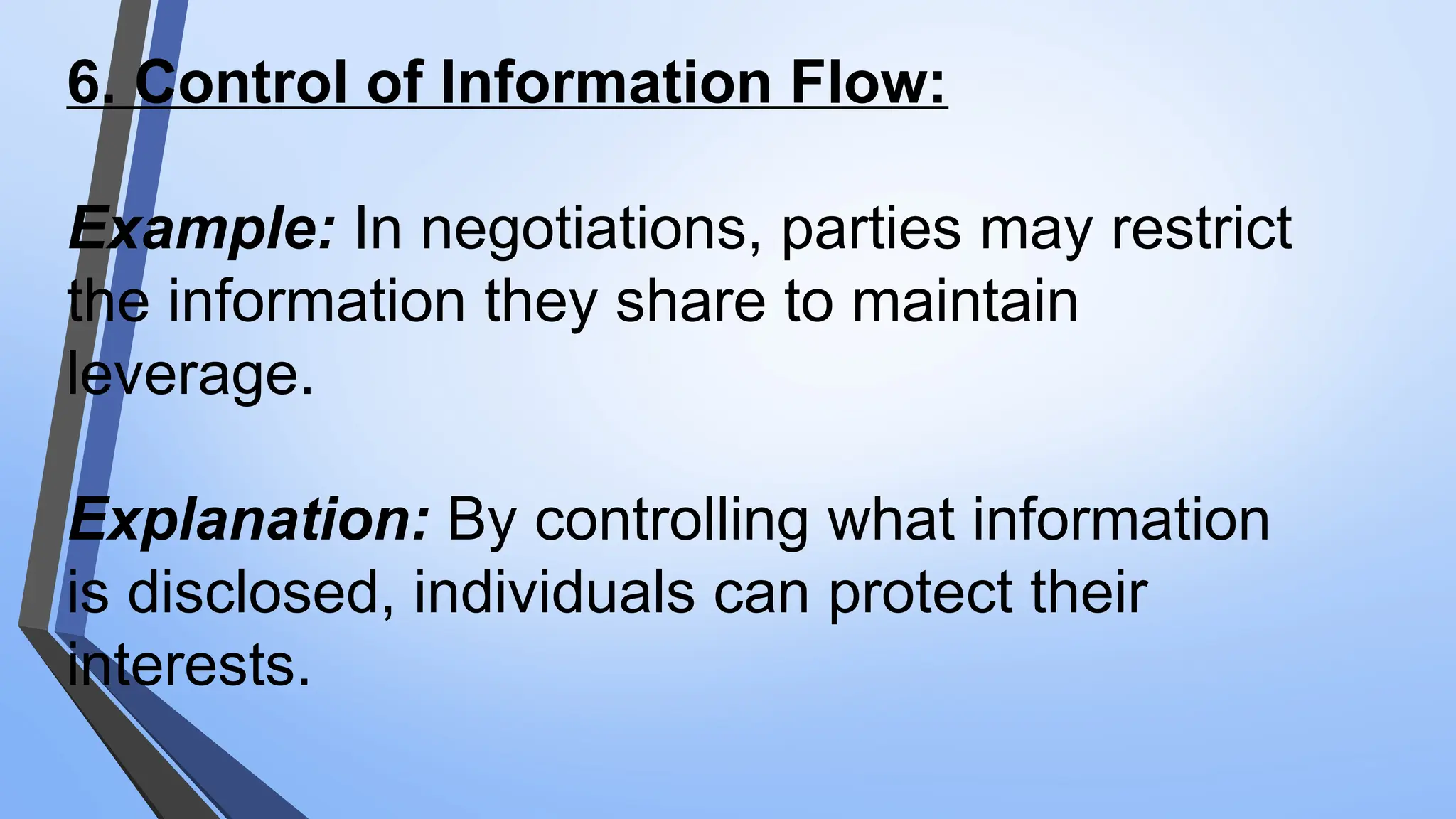 6. Control of Information Flow:
Example: In negotiations, parties may restrict
the information they share to maintain
leverage.
Explanation: By controlling what information
is disclosed, individuals can protect their
interests.
 