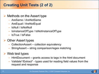 Creating Unit Tests (2 of 2) Methods on the Assert type AreSame / AreNotSame AreEqual / AreNotEqual IsNull / IsNotNull IsInstanceOfType / IsNotInstanceOfType IsTrue / IsFalse Other Assert types CollectionAssert – collection equivalency StringAssert – string comparison/regex matching Web test types HtmlDocument – grants access to tags in the html document Validate*/Extract* - types used for reading field values from the request and response 