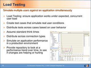 Load Testing Load Testing: ensure application works under expected, concurrent user load Create test cases that simulate real user conditions Distribute tests across cases based on user behavior Assume standard think times Distribute across connection types Simulate an application performance  in a production environment Provide repository to look at a  performance trend over time, to see  if changes are helping or hurting  Simulate multiple users against an application simultaneously 