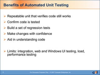 Benefits of Automated Unit Testing Repeatable unit that verifies code still works Confirm code is tested Build a set of regression tests Make changes with confidence Aid in understanding code Limits: integration, web and Windows UI testing, load, performance testing 