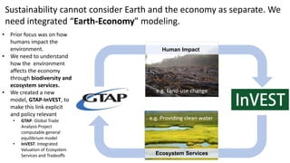 Economy Earth systems
e.g. Land-use change
Sustainability cannot consider Earth and the economy as separate. We
need integrated “Earth-Economy” modeling.
e.g. Providing clean water
Human Impact
Ecosystem Services
• Prior focus was on how
humans impact the
environment.
• We need to understand
how the environment
affects the economy
through biodiversity and
ecosystem services.
• We created a new
model, GTAP-InVEST, to
make this link explicit
and policy relevant
• GTAP: Global Trade
Analysis Project
computable general
equilibrium model
• InVEST: Integrated
Valuation of Ecosystem
Services and Tradeoffs
 