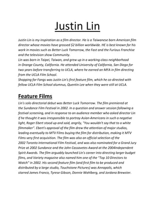 Justin Lin
Justin Lin is my inspiration as a film director. He is a Taiwanese born American film
director whose movies have grossed $2 billion worldwide. HE is best known for his
work in movies such as Better Luck Tomorrow, the Fast and the Furious Franchise
and the television show Community.
Lin was born in Taipei, Taiwan, and grew up in a working-class neighborhood
in Orange County, California. He attended University of California, San Diego for
two years before transferring to UCLA, where he earned an MFA in film directing
from the UCLA Film School.
Shopping for Fangs was Justin Lin's first feature film, which he co-directed with
fellow UCLA Film School alumnus, Quentin Lee when they were still at UCLA.
Feature Films
Lin's solo directorial debut was Better Luck Tomorrow. The film premiered at
the Sundance Film Festival in 2002. In a question and answer session following a
festival screening, and in response to an audience member who asked director Lin
if he thought it was irresponsible to portray Asian-Americans in such a negative
light, Roger Ebert stood up and said, angrily, "You wouldn't say that to a white
filmmaker". Ebert's approval of the film drew the attention of major studios,
leading eventually to MTV Films buying the film for distribution, making it MTV
Films very first acquisition. The film was also an official selection of the
2002 Toronto International Film Festival, and was also nominated for a Grand Jury
Prize at 2002 Sundance and the John Cassavetes Award at the 2004Independent
Spirit Awards. The film arguably launched Lin's career into directing larger budget
films, and Variety magazine also named him one of the "Top 10 Directors to
Watch" in 2002. His second feature film (and first film to be produced and
distributed by a large studio, Touchstone Pictures) was Annapolis, which
starred James Franco, Tyrese Gibson, Donnie Wahlberg, and Jordana Brewster.
 