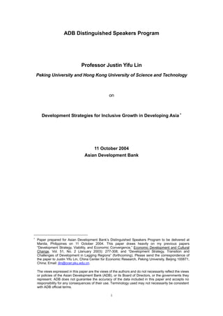 ADB Distinguished Speakers Program




                                  Professor Justin Yifu Lin
    Peking University and Hong Kong University of Science and Technology



                                                    on



       Development Strategies for Inclusive Growth in Developing Asia ∗




                                        11 October 2004
                                    Asian Development Bank




∗
    Paper prepared for Asian Development Bank’s Distinguished Speakers Program to be delivered at
    Manila, Philippines on 11 October 2004. This paper draws heavily on my previous papers
    “Development Strategy, Viability, and Economic Convergence,” Economic Development and Cultural
    Change, Vol. 51, No. 2 (January 2003): 277-308; and “Development Strategy, Transition and
    Challenges of Development in Lagging Regions” (forthcoming). Please send the correspondence of
    the paper to Justin Yifu Lin, China Center for Economic Research, Peking University, Beijing 100871,
    China; Email: jlin@ccer.pku.edu.cn.

    The views expressed in this paper are the views of the authors and do not necessarily reflect the views
    or policies of the Asian Development Bank (ADB), or its Board of Directors, or the governments they
    represent. ADB does not guarantee the accuracy of the data included in this paper and accepts no
    responsibility for any consequences of their use. Terminology used may not necessarily be consistent
    with ADB official terms.

                                                     1
 