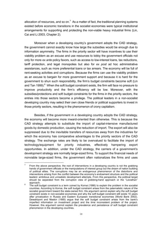 allocation of resources, and so on.7 As a matter of fact, the traditional planning systems
existed before economic transitions in the socialist economies were typical institutional
arrangements for supporting and protecting the non-viable heavy industrial firms (Lin,
Cai and Li 2003, Chapter 2).

         Moreover when a developing country’s government adopts the CAD strategy,
the government cannot exactly know how large the subsidies would be enough due to
information asymmetry. The firms in the priority sector will have incentives to use their
viability problem as an excuse and use resources to lobby the government officials not
only for more ex ante policy favors, such as access to low-interest loans, tax reductions,
tariff protection, and legal monopolies but also for ex post ad hoc administrative
assistances, such as more preferential loans or tax arrears. The economy will be full of
rent-seeking activities and corruptions. Because the firms can use the viability problem
as an excuse to bargain for more government support and because it is hard for the
government to shun such responsibility, the firm’s budget constraints become soft (Lin
and Tan 1999).8 When the soft budget constraint exists, the firm will face no pressure to
improve productivity and the firm’s efficiency will be low. Moreover, with the
subsidies/protections and soft budget constraints for the firms in the priority sectors, the
entries into those sectors become a privilege. The political leaders in a non-socialist
developing country may select their own close friends or political supporters to invest in
those priority sectors, resulting in the phenomenon of crony capitalism.

       Besides, if the government in a developing country adopts the CAD strategy,
the economy will become more inward-oriented than otherwise. This is because the
CAD strategy attempts to substitute the import of capital-intensive manufactured
goods by domestic production, causing the reduction of import. The export will also be
suppressed due to the inevitable transfers of resources away from the industries for
which the economy has comparative advantages to the priority sectors of the CAD
strategy. The exchange rates are likely to be overvalued to facilitate the import of
technology/equipment for priority industries, effectively hampering export
opportunities. In addition, under the CAD strategy, the carriers of a government’s
development strategy are normally large-sized firms. To support the financial needs of
nonviable large-sized firms, the government often nationalizes the firms and uses

7
    From the above perspective, the root of interventions in a developing country is not the grabbing
    hands of government officials or the manipulations of interest group but the dream of nation building
    of political elites. The corruptions may be an endogenous phenomenon of the distortions and
    interventions arising from the conflict between the economy’s endowment structure and the political
    leaders’ ambitious and unrealistic development attempts. From this perspective, the political target
    should be separated from the corruption view of grabbing-hand approach or the “Leviathan”
    approach.
8
    The soft budget constraint is a term coined by Kornai (1986) to explain the problem in the socialist
    countries. According to Kornai, the soft budget constraint arises from the paternalistic nature of the
    socialist government toward the state-owned firm. His argument cannot explain why the soft budget
    constraint exists in non-socialist economies and why the soft budget constraint still exists 10 years
    after privatization in Russia and Eastern European transitional economies (World Bank 2002).
    Dewatripont and Maskin (1995) argue that the soft budget constraint arises from the bank’s
    imperfect information on investment project and the time inconsistent problem of the project.
    However, this argument cannot explain the prevalence and persistence of soft budget constraint
    phenomenon in the developing countries.

                                                   10
 