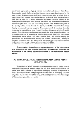direct fiscal appropriation, skipping financial intermediation, to support these firms.
Such was the case in the former socialist planned economies and continues to be the
case in many developing countries. Even if the government relies on private firms to
carry on the CAD strategy, the financial needs of large-sized firms will be large and
can only be met by a heavily regulated oligopolistic banking system or an
administratively intervened stock market, resulting in the phenomenon of financial
depression (McKinnon 1973 and Shaw 1969). In either case, the financial system in
the country will be very inefficient. The development of the nonviable firms relies
heavily on external financial supports. The government first mobilizes domestic
resources to support these firms through the above interventions in the financial
system. Once domestic financial resources deplete, the government often allows the
nonviable firms turn to international financial markets for supporting their further
development. Fiscal deficits, bad loans, external debts, and financial fragility will
exacerbate and macroeconomic stability will become unsustainable, leading to
eruptions of financial crises (Lin 2000), which may also trigger serious social conflicts
and political instability (Rodrik1998; Caselli and Coleman 2002).

       From the above discussions, we can see that many of the interventions
and regulations and their resulting inefficiency in developing countries are
endogenous to the viability problem of the firms in the government’s priority
sectors.



  IV.   COMPARATIVE ADVANTAGE-DEFYING STRATEGY AND THE POOR IN
                         DEVELOPING ASIA

        The adoption of a CAD strategy is most detrimental to the poor in Asia, most of
them living on agriculture. Table III shows that, like other developing countries in the
world, more than 70 percent of population in developing Asia lived on agriculture in
1961. However, the arable land per agricultural labor force in developing Asia was
only about 45 percent of the world average, and was 20 percent less than the average
of the developing countries as a whole.




                                           11
 