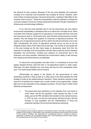 the demand for farm produce. Because of the low price elasticity, the production
increase of an individual rural household may increase its income. However, when
most of them increase production, the price will go down, resulting in little effect on the
increase of farm income.9 These two characteristics make the attempt to increase the
rural poor people’s income by increase agricultural production through investments in
infrastructure and technology ineffective.

        In my view the most important way to win the anti-poverty war and achieve
environment sustainability in developing Asia is to reduce the rural labor force. When
rural labor force reduces, people live on agriculture in rural areas will have more land
and resources to work on. At the same time, when the farm workers become non-farm
workers, they will change from suppliers to consumers of agricultural products. The
supply curve of agricultural products will thus shift to the left and demand curve to the
right. Consequently, the prices of agricultural products will go up and so do the
marginal product value of farm labor and its earnings. The income of rural people will
in this way increase as the farm labor keeps on decreasing. Apart from this, the
reduction of rural labor and rural population will also help to ease the tension between
population and environment, avoiding over pressure on environment due to the
production and living activities, destroying the environment’s ability of self recovery
and making environment become unsustainable.

       To reduce the rural population and labor force, it is necessary to ensure that
people stopped farming could find jobs in non-agricultural sectors in urban areas.
Otherwise, the labor migrated from rural areas will only turn into unemployed urban
poor. The overall social welfare will not improve.

          Unfortunately, as argued in the Section III, the governments of many
developing countries in Asia as well as in other parts of the world adopted the CAD
strategy to build up the capital-intensive industries. These industries required a large
amount of investment but created only a small number of job opportunities, making
little room for the absorption of out-migrated rural labor. This will result in either of the
following consequences:

        1.       The government puts restrictions on the migration from rural areas to
                 urban areas, and let the population under poverty line stay in rural
                 areas, just as the PRC did before the transition to the market economy
                 in 1979. As such, not only the rural poverty will stay but also, with the
                 increase of rural population and the intensifications of living and
                 production activities, the environment becomes worsening.



9
    If the increased produce could be exported to international market, it will help to increase the price
    elasticity of farm produce. Unfortunately, most countries have imposed various barriers for the import
    of farm produce. Therefore, the opportunity for a developing country to increase its export is
    pessimistic. In addition, the overvalued exchange rate in most developing countries further impairs
    the competitiveness of their export of farm produce.

                                                   13
 