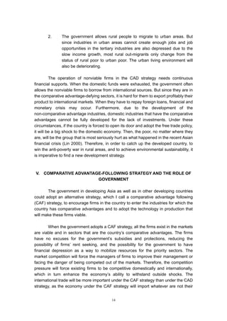 2.      The government allows rural people to migrate to urban areas.         But
               since industries in urban areas cannot create enough jobs and         job
               opportunities in the tertiary industries are also depressed due to    the
               slow income growth, most rural out-migrants only change from          the
               status of rural poor to urban poor. The urban living environment      will
               also be deteriorating.

         The operation of nonviable firms in the CAD strategy needs continuous
financial supports. When the domestic funds were exhausted, the government often
allows the nonviable firms to borrow from international sources. But since they are in
the comparative advantage-defying sectors, it is hard for them to export profitably their
product to international markets. When they have to repay foreign loans, financial and
monetary crisis may occur. Furthermore, due to the development of the
non-comparative advantage industries, domestic industries that have the comparative
advantages cannot be fully developed for the lack of investments. Under these
circumstances, if the country is forced to open its door and adopt the free trade policy,
it will be a big shock to the domestic economy. Then, the poor, no matter where they
are, will be the group that is most seriously hurt as what happened in the recent Asian
financial crisis (Lin 2000). Therefore, in order to catch up the developed country, to
win the anti-poverty war in rural areas, and to achieve environmental sustainability, it
is imperative to find a new development strategy.



V.   COMPARATIVE ADVANTAGE-FOLLOWING STRATEGY AND THE ROLE OF
                         GOVERNMENT

       The government in developing Asia as well as in other developing countries
could adopt an alternative strategy, which I call a comparative advantage following
(CAF) strategy, to encourage firms in the country to enter the industries for which the
country has comparative advantages and to adopt the technology in production that
will make these firms viable.

        When the government adopts a CAF strategy, all the firms exist in the markets
are viable and in sectors that are the country’s comparative advantages. The firms
have no excuses for the government’s subsidies and protections, reducing the
possibility of firms’ rent seeking, and the possibility for the government to have
financial depression as a way to mobilize resources for the priority sectors. The
market competition will force the managers of firms to improve their management or
facing the danger of being competed out of the markets. Therefore, the competition
pressure will force existing firms to be competitive domestically and internationally,
which in turn enhance the economy’s ability to withstand outside shocks. The
international trade will be more important under the CAF strategy than under the CAD
strategy, as the economy under the CAF strategy will import whatever are not their


                                           14
 