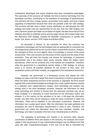 comparative advantages and export whatever they have comparative advantages.
The openness of the economy will facilitate the firms to borrow technology from the
developed countries, contributing to the realization of advantage of backwardness.
The economy will have a larger surplus, accumulate more capital, and have a faster
upgrading of endowment structure than what are possible under the CAD strategy.
The economy will also have a better income distribution as well because the CAF
strategy will create more job opportunities for the poor than the CAD strategy and,
with a dynamic growth and faster accumulation of capital, the labor force will turn from
relatively abundant to relatively scarce and the wage income will increase faster than
the alternative CAD strategy, creating the desirable consequence of “growth with
equity” (Fei, Ranis, and Kuo 1979; Hasan and Quibria 2004).

        As discussed in Section III, the industries for which the economy has
comparative advantages and the technologies that are appropriate for production are
all endogenously determined by the country’s factor endowments structure. However,
the managers of firms, as micro agents, have no knowledge or concern of the actual
endowments. Their only concerns are the prices of their outputs and the costs of their
production. They will enter the industry and choose the technology of production
appropriately only if the relative factor prices correctly reflect the relative factor
abundances, which can be achieved only if the markets are competitive. Therefore,
when the government in a developing country adopts a CAF strategy, its primary
policy is to remove all possible obstacles for the function of free, open, and
competitive product and factor markets, as suggested by the neoclassical economics.

        However, the government in a developing country that adopts the CAF
strategy can play a role that is larger than what is required by a minimum government.
When the factor endowment structure of the economy is upgraded, the firms should
upgrade their products/technologies accordingly from a less capital-intensive industry
to a relatively more capital-intensive industry. Such technology and industry may
already exist in the more developed countries. However, the information for what
exact technology and industry to borrow from the advanced countries may not be
freely available. It is necessary to invest resources for the information search and
analysis. If a firm carries out the activities on its own, it will keep the information
private, and other firms will be required to make the same investment to obtain the
information. There will be repetition in the information investments. However, the
information has a public good nature. After the information has been gathered and
processed, the cost of information dissemination is close to zero. Therefore, the
government can collect the information about the new industries, markets, and
technology, and make it available in the form of an industrial policy to all firms.

        The upgrading of technology and industry in an economy often requires
coordination of different firms and sectors in the economy. For example, the human
capital or skill requirements of new industries/technologies may be different from that
used with older industries/technologies. A firm may not be able to internalize the


                                           15
 