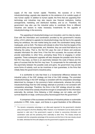 supply of the new human capital. Therefore, the success of a firm’s
industry/technology upgrade also depends on the existence of an outside supply of
new human capital. In addition to human capital, the firms that are upgrading their
technology and industries may also require new financial institutions, trading
arrangements, marketing, and distribution facilities, and so on. Therefore, the
government may also use the industrial policy to coordinate firms in different
industries and sectors to make necessary investments for the upgrade of
industry/technology in the economy.

          The upgrading of industry/technology is an innovation, and it is risky by nature.
Even with the information and coordination provided by the government’s industry
policy, a firm’s attempt to upgrade its industry/technology may fail due to the upgrade
being too ambitious, the new market being too small, the coordination being simply
inadequate, and so forth. The failure will indicate to other firms that the targets of the
industrial policy are not appropriate, and, therefore, they can avoid that failure by not
following the policy. That is, the first firm pays the cost of failure and produces
valuable information for other firms. If the first firm succeeds, the success will also
provide externalities to other firms, prompting these firms to engaging in similar
upgrades. These subsequent upgrades will also dissipate the possible rents that the
first firm may enjoy, so there is an asymmetry between the costs of failure and the
gains of success that the first firm may have. To compensate for the externality and
the asymmetry between the possible costs and gains, the government may provide
some forms of subsidy, such as tax incentives or loan guarantees, to the firms that
initially follow the government’s industrial policy.

        It is worthwhile to note that there is a fundamental difference between the
industrial policy of the CAF strategy and that of the CAD strategy. The promoted
industry/technology in the CAF strategy is consistent with the comparative advantage
determined by changes in the economy’s factor endowments, whereas the priority
industry/technology that the CAD strategy attempts to promote is not consistent with
comparative advantage. Therefore, the firms in the CAF strategy should be viable,
and a small, limited-time subsidy should be enough to compensate for the information
externality. By contrast, firms following a CAD strategy are not viable, and their
survival depends on large, continuous policy favors/support from the government.10

       A comparison of the successes and failures of industrial policies on automobile
production in PRC, India, Japan, and Korea is a good illustration of the differences

10
     The dynamic comparative advantage is an often-used argument for the government’s industrial
     policy and support to the firms (Redding 1999). However, in our framework it can be clearly seen the
     argument is valid only if the government’s support is limited to overcoming information and
     coordination costs and the pioneering firms’ externality to other firms. The industry should be
     consistent with the comparative advantage of the economy and the firms in the new industry should
     be viable, otherwise the firms will collapse once the government’s supports are removed


                                                   16
 