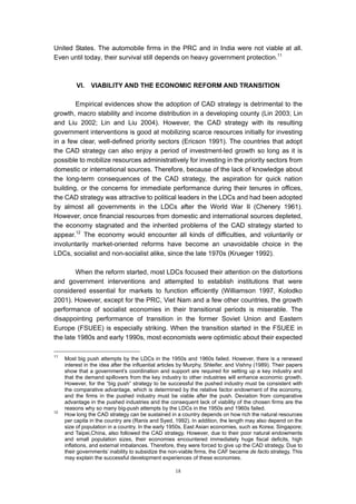 United States. The automobile firms in the PRC and in India were not viable at all.
Even until today, their survival still depends on heavy government protection.11



          VI.   VIABILITY AND THE ECONOMIC REFORM AND TRANSITION

        Empirical evidences show the adoption of CAD strategy is detrimental to the
growth, macro stability and income distribution in a developing county (Lin 2003; Lin
and Liu 2002; Lin and Liu 2004). However, the CAD strategy with its resulting
government interventions is good at mobilizing scarce resources initially for investing
in a few clear, well-defined priority sectors (Ericson 1991). The countries that adopt
the CAD strategy can also enjoy a period of investment-led growth so long as it is
possible to mobilize resources administratively for investing in the priority sectors from
domestic or international sources. Therefore, because of the lack of knowledge about
the long-term consequences of the CAD strategy, the aspiration for quick nation
building, or the concerns for immediate performance during their tenures in offices,
the CAD strategy was attractive to political leaders in the LDCs and had been adopted
by almost all governments in the LDCs after the World War II (Chenery 1961).
However, once financial resources from domestic and international sources depleted,
the economy stagnated and the inherited problems of the CAD strategy started to
appear.12 The economy would encounter all kinds of difficulties, and voluntarily or
involuntarily market-oriented reforms have become an unavoidable choice in the
LDCs, socialist and non-socialist alike, since the late 1970s (Krueger 1992).

        When the reform started, most LDCs focused their attention on the distortions
and government interventions and attempted to establish institutions that were
considered essential for markets to function efficiently (Williamson 1997, Kolodko
2001). However, except for the PRC, Viet Nam and a few other countries, the growth
performance of socialist economies in their transitional periods is miserable. The
disappointing performance of transition in the former Soviet Union and Eastern
Europe (FSUEE) is especially striking. When the transition started in the FSUEE in
the late 1980s and early 1990s, most economists were optimistic about their expected

11
     Most big push attempts by the LDCs in the 1950s and 1960s failed. However, there is a renewed
     interest in the idea after the influential articles by Murphy, Shleifer, and Vishny (1989). Their papers
     show that a government’s coordination and support are required for setting up a key industry and
     that the demand spillovers from the key industry to other industries will enhance economic growth.
     However, for the “big push” strategy to be successful the pushed industry must be consistent with
     the comparative advantage, which is determined by the relative factor endowment of the economy,
     and the firms in the pushed industry must be viable after the push. Deviation from comparative
     advantage in the pushed industries and the consequent lack of viability of the chosen firms are the
     reasons why so many big-push attempts by the LDCs in the 1950s and 1960s failed.
12
     How long the CAD strategy can be sustained in a country depends on how rich the natural resources
     per capita in the country are (Ranis and Syed, 1992). In addition, the length may also depend on the
     size of population in a country. In the early 1950s, East Asian economies, such as Korea; Singapore;
     and Taipei,China, also followed the CAD strategy. However, due to their poor natural endowments
     and small population sizes, their economies encountered immediately huge fiscal deficits, high
     inflations, and external imbalances. Therefore, they were forced to give up the CAD strategy. Due to
     their governments’ inability to subsidize the non-viable firms, the CAF became de facto strategy. This
     may explain the successful development experiences of these economies.

                                                     18
 