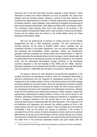 outcomes due to the fact that these countries adopted a shock therapy,13 which
attempted to restore the market institutions as soon as possible. Ten years have
elapsed since the transition started. However, contrary to the early optimism, the
countries that implemented the countries in FSUEE experienced a prolonged period
of rampant inflations, output collapses, sharp widening of inequality and worsening of
other social indicators (World Bank, 2002; Blejer and Skreb, 2001; and Roland, 2000).
The cumulative output declines were much more serious in all countries in the
Commonwealth of Independent States and in most countries in Central and Southern
Europe and the Baltics than the decline in the United States during the Great
Depression (World Bank, 2002).

        Not only the performance of transition to market economy in the FSUEE
disappointing but also in other developing countries. The poor performance is
puzzling because, as the study of Easterly (2001) shows, variables that are
considered important in the growth regressions, such as financial deepening, trade
and exchange rate liberalization, health, education, fertility, and infrastructure
generally improved compared the situation before the transition/reform in 1960-79.
Easterly speculates that worldwide factors like the increase in world interest rates, the
increased debt burden of developing countries, the growth slowdown in the industrial
world, and the skill-biased technological change contribute to the developing
countries’ stagnation in the lost decades of the 1980s and the 1990s. However,
Easterly’s hypothesis is not consistent with the PRC’s remarkable annual GDP growth
rate of 9.6 percent in 1980-2000 and Viet Nam’s 6.5 percent in 1985-2000.

         As argued in Section III, many distortions and government regulations in the
socialist economies and developing countries, which are considered detrimental to
economic performance from the viewpoint of neoclassical economics, are in fact
endogenous to the viability problem of firms in the priority sectors of the CAD strategy
previously adopted by the governments. Since the neoclassical economics implicitly
assumes that all firms existing in the market are viable, the reform advice, based on
the neoclassical economics and capsulized in the Washington Consensus, attempts
to get rid of the distortions and interventions directly (Lin 2004). However, without first
appropriately addressing the viability problems of firms in the priority sectors in the
transition, eliminating or liberalizing those endogenous distortions or regulations may
result in changing institutions from the second best to the third best, causing
economic performance to deteriorate after the reform/transition. This is because if all
the distortions and regulations are removed, the viability problems of firms in the
priority sectors will turn from implicit to explicit. Those nonviable firms will bankrupt
immediately if they do not receive any subsidy or protection. If the number of
nonviable firms and the number of workers employed are both small and the political
determination for giving up the CAD strategy is strong, a shock therapy can succeed.
The elimination of distortions and protections may cause the few firms to bankrupt but
the viable firms in the previously depressed sectors may grow rapidly after the

13
     The key elements of shock therapy include price liberalization, privatization and macro stabilization.

                                                    19
 