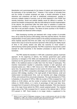 liberalization and overcompensate for the losses of outputs and employments from
the bankruptcy of the nonviable firms.14 However, if the number of nonviable firms
and the number of workers employed are large, a forceful elimination of those
distortions and protections will lead to widespread unemployment, resulting in
economic collapse instead of recovery, such as what happened in the FSUEE and
recently Indonesia. Social and political stability would be difficult to maintain. To
prevent the dreadful consequences, after the initial attempt to forceful implementation
of the reforms, the government often find other ways to subsidize or protect the
nonviable firms, resulting in a half way reform and a worse economic performance
than that in the pre-reform situation. The failure of some countries in the FSUEE is
such an example and deserves further analysis.

         Most developing countries are bestowed with a large number of nonviable
firms, set up under the previous CAD strategy, when they start the reforms. The direct
implementation of many policy reforms based on the existing neoclassical economics,
which implicitly assumes that firms are viable, may not be appropriate. There is a
need to find a way to revive the economic dynamism while solving the viability issues
of firms in the priority sectors and allow the economy to move toward a
well-functioning market system gradually. The PRC’s experience may provide a useful
example for other economies in the transition processes or about to start their
transitions.

          The PRC started the transition in 1979 with a piecemeal, gradual, dual-track
approach. At the beginning of reforms, the Chinese government gave partial
autonomy to managers of the SOEs and decollectivized the farms to improve the
incentives but the government still provided protections and supports to nonviable
SOEs in the traditional sectors to buffer them from the threat of bankruptcy. This
incentive improvement resulted in productivity increase in both agriculture and
industrial sectors (Lin, 1992; Li 1997; Grove et al, 1994: World Bank, 1992). At the
same time, the government relaxed its strict control of entries to sectors that were
consistent with the PRC’s comparative advantages and were depressed under the
previous CAD strategy, resulting in the rapid growth of labor-intensive, small and
medium-sized non-state-owned firms, such as township and village enterprises
(TVEs), joint-ventured firms and private enterprises. The rapid development of TVEs
is illustrative. In the period of 1978 to 1996, the number of TVEs increased from 1.52
millions to 23.36 millions; and the number of workers hired increased from 28.27
millions to 135.08 millions, or in terms of percentage of total rural labor force,
increased from 9.5 percent to 29.8 percent. Equally remarkably, TVEs have become
one of the major forces behind the PRC's overall sustained growth. The industrial
output value of the TVEs increased from 9.1 percent of the national total in 1978 to
57.9 percent in 1997. Rural industry is no longer merely a supplement to the


14
     Bolivia is such a case for Washington consensus. It was a small economy with only 5.6 million
     populations in 1980. The number of nonviable firms that government could support was small.
     Therefore, the shock therapy recommended by Jeffrey Sachs was successful.

                                                20
 