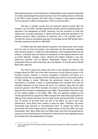 agricultural production, but has become an indispensable source of growth nationwide.
It is widely acknowledged that export has been one of the leading factors contributing
to the PRC's recent success; and TVEs' share of exports in total exports increased
from 9.2 percent in 1986 to 45.8 percent in 1997 (Lin and Yao 2001).

         Viet Nam is another country that has achieved dynamic growth after the
transition. As in the PRC, Viet Nam started the transition with the decollectivization of
agriculture, the enlargement of SOEs’ autonomy, and the promotion of small and
medium-size non-state enterprises in sectors that were previously repressed in the
planned economy. SOEs maintained its dominant role in the industrial sector. 15
Through this cautious and gradual approach, the average annual GDP growth rate in
Viet Nam reached 6.5 percent in 1985-2000.

        In FSUEE after the initial transition recession, the recovery also came mainly
from the entry of small and medium size enterprises into the previously repressed
labor-intensive sectors. In 1998 new small enterprises, which employed fewer than 50
workers, contributed about 50 percent of employment in the leading reformers such
as Czech Republic, Hungary, Latvia, Lithuania and Poland, whereas in the poor
performing countries, such as Belarus, Kazakhstan, Russia, and Ukraine, the
employment share of small enterprises was only between 10 and 20 percent (World
Bank 2002, page 39).

         The entry of small and medium-size firms to the repressed sectors in CAD
strategy allows the PRC and a few other economies to enjoy dynamic growth in the
transition process. However, a country’s completion of transition and reform to a
market economy will not complete until the viability issue of firms in the priority sectors
of CAD strategy is solved. Otherwise the government needs to maintain its
interventions in markets in order to protect/subsidize the nonviable firms and the
inevitable distortions of such actions will ensue. For example, along with the rapid
economic growth in the PRC’s transition, the share of non-performing loans looms
large and the corruption is widespread (Lardy 1998). These problems have their roots
on the viability problem of the SOEs. After 1983, the approach adopted by the
Chinese government to support the SOEs changed from direct fiscal appropriation to
offering of low interest-rate loans from the state-owned commercial banks. Currently,
over 70 percent of the bank loans are lent to the SOEs, but due to their poor
performance, many SOEs were unable to repay the loans. Therefore, the banks
accumulate large amounts of non-performing loans. To support the SOEs, the
government also limits market entry to certain sectors so that the SOEs can enjoy
monopolistic rents. Many SOEs (and non-SOEs) seek rents from the government to
acquire more low-interest loans or licenses for market entry to those regulated sectors,
thus adding fuel to the widespread of corruption.



15
     In fact, in Viet Nam the GDP share of SOEs increased from 33 percent in 1989 to 39 percent in 1996
     (Sun 1997).

                                                  21
 