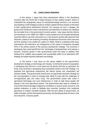 VII.   CONCLUDING REMARKS

        In this lecture, I argue that many development efforts in the developing
countries after the World War II failed because of their political leaders’ failure to
understand the endogeneity nature of industry/technology structure in an economy
and adopting a CAD strategy to build up modern capital-intensive sectors on the basis
of their capital-scarce endowment structure. For carrying out such a strategy, the
government introduced various interventions and distortions to protect and subsidize
the nonviable firms in the government’s priority sectors. I also argue that the reforms
and transitions in the 1980s and 1990s in many socialist and non-socialist developing
countries failed to set their economies on a new dynamic growth path because their
reformers, based on the teaching of existing neoclassical economics which assumes
all firms existing in the market are viable (Lin 2004), failed to understand that many
interventions and distortions are endogenous to the needs of protecting nonviable
firms in the priority sectors of the previous development strategy. The countries in
developing Asia could benefit from the “advantage of backwardness” and achieve a
dynamic, inclusive growth if their governments could find ways to address their
existing firms’ viability issue properly and successfully switch to an alternative CAF
strategy and adopt required institutions accordingly.

         In this lecture I only focus on the issues related to the government’s
development strategy on technology and industry. Currently 63 percent of population
in developing Asia still live in rural areas and 54 percent still rely on agriculture for
living. If the countries in developing Asia successfully switch to the CAF strategy, it is
expected that agricultural employment will reduce quickly and urbanization will
proceed rapidly. The governments should have an appropriate education strategy for
the rural population in order to increase their ability to cope with the challenges of
non-agricultural jobs and urban living. The governments should also invest in
agricultural technology and rural infrastructure in order to help those people still
staying in the rural agricultural sectors. The governments also need to cultivate an
environment that encourages indigenous innovations in various social, economic, and
political institutions in order to facilitate their countries’ transition from traditional
agriculture to modern industrial societies. With the joint efforts of governments, all
walks of people, and the international community, the developing Asia will have a new
era of dynamic, inclusive growth.




                                            23
 