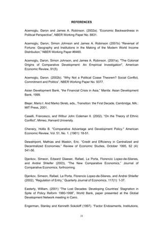 REFERENCES

Acemoglu, Daron and James A. Robinson. (2002a). “Economic Backwardness in
Political Perspective”, NBER Working Paper No. 8831.

Acemoglu, Daron, Simon Johnson and James A. Robinson (2001b) “Reversal of
Fortune: Geography and Institutions in the Making of the Modern World Income
Distribution,” NBER Working Paper #8460.

Acemoglu, Daron, Simon Johnson, and James A. Robinson. (2001a). "The Colonial
Origins of Comparative Development: An Empirical Investigation", American
Economic Review, 91(5).

Acemoglu, Daron. (2002b). “Why Not a Political Coase Theorem? Social Conflict,
Commitment and Politics”, NBER Working Paper No. 9377.

Asian Development Bank, “the Financial Crisis in Asia,” Manila: Asian Development
Bank, 1999.

Blejer, Mario I. And Marko Skreb, eds., Transition: the First Decade, Cambridge, MA.:
MIT Press, 2001.

Caselli, Francesco, and Wilbur John Coleman II. (2002). “On the Theory of Ethnic
Conflict”, Mimeo, Harvard University.

Chenery, Hollis B. "Comparative Advantage and Development Policy." American
Economic Review, Vol. 51, No. 1. (1961): 18-51.

Dewatripont, Mathias and Maskin, Eric. “Credit and Efficiency in Centralized and
Decentralized Economies.” Review of Economic Studies, October 1995, 62 (4):
541-56.

Djankov, Simeon, Edward Glaeser, Rafael, La Porta, Florencio Lopez-de-Silanes,
and Andrei Shleifer (2003), ”The New Comparative Economics,” Journal of
Comparative Economics, forthcoming.

Djankov, Simeon, Rafael, La Porta, Florencio Lopez-de-Silanes, and Andrei Shleifer
(2002), “Regulation of Entry,” Quarterly Journal of Economics, 117(1): 1-37.

Easterly, William, (2001) “The Lost Decades: Developing Countries’ Stagnation in
Spite of Policy Reform 1980-1998”, World Bank, paper presented at the Global
Development Network meeting in Cairo.

Engerman, Stanley and Kenneth Sokoloff (1997). “Factor Endowments, Institutions,


                                         24
 