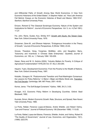 and Differential Paths of Growth Among New World Economics: A View from
Economic Historians of the United States”, in Stephen Haber, ed. “How Latin America
Fell Behind: Essays on the Economic Histories of Brazil and Mexico 1800-1914”.
Stanford, Stanford University Press.

Ericson, Richard E.“The Classical Soviet-type Economy: Nature of the System and
Implications for Reform”. Journal of Economic Perspectives. Vol. 5, no. 4 (Fall 1991):
11-27.

Fei, John, Ranis, Gustav, Kuo, Shirley W.Y. Growth with Equity: the Taiwan Case,
New York: Oxford University Press, 1979.

Grossman, Gene M., and Elhanan Helpman, “Endogenous Innovation in the Theory
of Growth,” Journal of Economic Perspectives, 8 (Winter 1994): 23-44.

Groves, Theodore, Hong, Yongmiao, McMillan, John, and Naughton, Barry,
“Autonomy and Incentives in Chinese State Enterprises,” Quarterly Journal of
Economics, vol. 109, no. 1, February 1994: 183-209.

Hasan, Rana and M. G. Quibria (2004), “Industry Matters for Poverty: A Critique of
Agricultural Fundamentalism” KYKLOS Vol. 57, No.2: 253-264.

Hayami, Yujiro, Development Economics: From the Poverty to the Wealth of Nations,
New York: Oxford University Press, 1997.

Kolodko, Grzegorz W. “Postcommunist Transition and Post-Washington Consensus:
the Lessons for Policy Reforms,” in Mario I. Blejer and Marko Skreb eds. Transition:
the First Decade, Cambridge, MA: MIT Press, 2001: 45-83.

Kornai, Janos. “The Soft Budget Constraint.” Kyklos, 1986, 39 (1): 3-30.

Krueger, A.O. Economic Policy Reform in Developing Countries. Oxford: Basil
Blackwell, 1992.

Kuznets, Simon, Modern Economic Growth: Rate, Structure, and Spread, New Haven:
Yale University Press, 1966.

La Porta, Rafael, Florencio Lopez-di-Silanes, Andrei Shleifer, and Robert Vishny.
“Law and Finance.” Journal of Political Economy 106 (December 1998): 1113-55.

La Porta, Rafael, Lopez-de-Silanes, Florencio, Shleifer, Andrei, and Vishny, Robert W.
“The Quality of Government,” Journal of Law, Economics, and Organization, 15(1),
(1999): 222-279.



                                          25
 