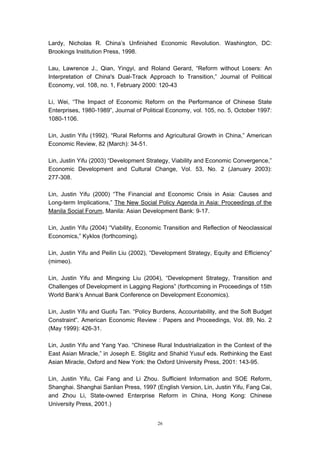 Lardy, Nicholas R. China’s Unfinished Economic Revolution. Washington, DC:
Brookings Institution Press, 1998.

Lau, Lawrence J., Qian, Yingyi, and Roland Gerard, “Reform without Losers: An
Interpretation of China's Dual-Track Approach to Transition,” Journal of Political
Economy, vol. 108, no. 1, February 2000: 120-43

Li, Wei, “The Impact of Economic Reform on the Performance of Chinese State
Enterprises, 1980-1989”, Journal of Political Economy, vol. 105, no. 5, October 1997:
1080-1106.

Lin, Justin Yifu (1992). “Rural Reforms and Agricultural Growth in China,” American
Economic Review, 82 (March): 34-51.

Lin, Justin Yifu (2003) “Development Strategy, Viability and Economic Convergence,”
Economic Development and Cultural Change, Vol. 53, No. 2 (January 2003):
277-308.

Lin, Justin Yifu (2000) “The Financial and Economic Crisis in Asia: Causes and
Long-term Implications,” The New Social Policy Agenda in Asia: Proceedings of the
Manila Social Forum, Manila: Asian Development Bank: 9-17.

Lin, Justin Yifu (2004) “Viability, Economic Transition and Reflection of Neoclassical
Economics,” Kyklos (forthcoming).

Lin, Justin Yifu and Peilin Liu (2002), “Development Strategy, Equity and Efficiency”
(mimeo).

Lin, Justin Yifu and Mingxing Liu (2004), “Development Strategy, Transition and
Challenges of Development in Lagging Regions” (forthcoming in Proceedings of 15th
World Bank’s Annual Bank Conference on Development Economics).

Lin, Justin Yifu and Guofu Tan. “Policy Burdens, Accountability, and the Soft Budget
Constraint”. American Economic Review : Papers and Proceedings, Vol. 89, No. 2
(May 1999): 426-31.

Lin, Justin Yifu and Yang Yao. “Chinese Rural Industrialization in the Context of the
East Asian Miracle,” in Joseph E. Stiglitz and Shahid Yusuf eds. Rethinking the East
Asian Miracle, Oxford and New York: the Oxford University Press, 2001: 143-95.

Lin, Justin Yifu, Cai Fang and Li Zhou. Sufficient Information and SOE Reform,
Shanghai. Shanghai Sanlian Press, 1997 (English Version, Lin, Justin Yifu, Fang Cai,
and Zhou Li, State-owned Enterprise Reform in China, Hong Kong: Chinese
University Press, 2001.)


                                          26
 