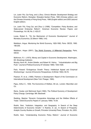 Lin, Justin Yifu, Cai Fang, and Li Zhou. China’s Miracle: Development Strategy and
Economic Reform, Shanghai. Shanghai Sanlian Press, 1994 (Chinese edition); and
the Chinese University of Hong Kong Press, 1996 (English edition) and 2003 (second
English edition).

Lin, Justin Yifu, Fang Cai, and Zhou Li (1998), “Competition, Policy Burdens, and
State-owned Enterprise Reform”. American Economic Review: Papers and
Proceedings, Vol. 88, No. 2: 422-27.

Lucas, Robert E., "On the Mechanism of Economic Development." Journal of
Monetary Economics, 22 (March 1988): 3-42.

Maddison, Angus. Monitoring the World Economy, 1820-1992, Paris: OECD, 1995:
196-205.

Maddison, Angus (2001), The World Economy: A Millennial Perspective, Paris,
OECD.

McKinnon, R. I. (1973), Money and Capital in Economic Development, Washington,
DC: Brookings Institution.
Murphy, Kevin M., Andrei Shleifer, and Robert W. Vishny, “Industrialization and Big
Push,” Journal of Political Economy 97 (October 1989): 1003-1026.

Pack, Howard “Endogenous Growth Theory: Intellectual Appeal and Empirical
Shortcomings,” Journal of Economic Perspectives, 8 (Winter 1994): 55-72.

Pearson, R. et al., (1969), Partners in Development: Report of the Commission on
International Development (New York: Praeger, 1969).

Pigou, Arthur C., 1938, The Economics of Welfare, 4th ed., London: Macmillan and
Co.

Ranis, Gustav and Mahmood Syed (1992), The Political Economy of Development
Policy Change, Cambridge, MA: Blackwell.

Redding, Stephen “Dynamic Comparative Advantage and the Welfare Effects of
Trade,” Oxford Economic Papers 51 (January 1999): 15-39.

Rodrik, Dani, “Institution, Integration, and Geography: In Search of the Deep
Determinants of Economic Growth,” in Rodrick, D. ed., In Search of Prosperity:
Analytic Country Studies on Growth, Princeton University Press, Princeton, NJ, 2003.

Rodrik, Dani. “Understanding Economic Policy Reform.” Journal of Economic


                                         27
 