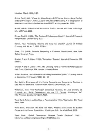 Literature (March 1996): 9-41.

Rodrik, Dani.(1998). “Where did All the Growth Go? External Shocks, Social Conflict,
and Growth Collapse”, Mimeo, August 1998, Harvard University. A re-interpretation of
recent economic history (revised version of NBER working paper No. 6350).

Roland, Gerard. Transition and Economics: Politics, Markets, and Firms, Cambridge,
MA.: MIT Press, 2000.

Romer, Paul M. (1994), “The Origins of Endogenous Growth,” Journal of Economic
Perspectives 5 (Winter 1994): 3-22.

Romer, Paul. "Increasing Returns and Long-run Growth." Journal of Political
Economy, Vol. 94, No. 5, 1986: 1002-37.

Shaw, E.S. (1969), Financial Deepening in Economic Development, New York:
Oxford University Press.

Shleifer, A. and R. Vishny (1993). “Corruption,” Quarterly Journal of Economics 108:
599-617.

Shleifer, A. and R. Vishny (1998). The Grabbing Hand: Government Pathologies and
their Cures, Cambridge, MA: Harvard University Press.

Solow, Robert M. “A contribution to the theory of economic growth”, Quarterly Journal
of Economics, 70 (February 1956): 65 – 94

Sun, Laixing, Emergence of Unorthodox Ownership and Governance Structure in
East Asia: An alternative Transition Path, Helsinki: UNU/WIDER, 1997.

Williamson, John. “The Washington Consensus Revisited,” In Louis Emmerij, ed.
Economic and Social Development into the XXI Century, Washington, DC:
Inter-American Development Bank, 1997.

World Bank, Reform and the Role of Planning in the 1990s, Washington, DC: World
Bank, 1992.

World Bank, Transition: The First Ten Years, Analysis and Lessons for Eastern
Europe and the Former Soviet Union, Washington, D.C.: the World Bank, 2002.

World Bank, “Global Development Network Growth                Database”,    2002 ，
http://www.worldbank.org/research/growth/GDNdata.htm.




                                         28
 
