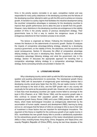 firms in the priority sectors nonviable in an open, competitive market and was
responsible for many policy distortions in the developing countries and the failures of
the developing countries’ attempt to catch up with the DCs and to achieve an inclusive
growth. A transition to a policy regime that facilitates the industrial development along
the countries’ comparative advantages is necessary for the developing countries to
improve their growth performance and to allow the poor to benefit from the growth.
However, many distortions in the developing countries are endogenous to the viability
problem of firms in the priority sectors of previous development strategy. Their
governments have to find a way to resolve the exogenous cause of those
endogenous distortions for their transition process to be smooth.

        The lecture is organized as follows: Following the Introduction, Section II
reviews the literature on the determinants of economic growth. Section III analyzes
the impacts of comparative advantage-defying strategy, adopted by a developing
country’s government, on the viability of firms, the distortions, and the economic and
social consequences. Section IV discusses the effect of comparative advantage
defying strategy on the poor in developing Asia. Section V explores an alternative
comparative advantage following strategy and what the government role in this
strategy. Section VI discusses the appropriate approach for transiting from a
comparative advantage defying strategy to a comparative advantage following
strategy. Some concluding remarks are provided in Section VII.



                             II.   LITERATURE REVIEW

        Why a developing country cannot catch up with the DCs has been a challenging
question and puzzling phenomenon to economists. The neoclassical growth theory
(Solow 1956) with its assumption of exogenously given technology predicts that a
developing country would grow faster than the DCs, the per capita income in LDCs
would converge to the level of DCs, and the GDP growth rate in any country will
eventually be the same as the population growth rate. However, with a few exceptions
in East Asia most developing countries’ per capita income failed to converge to the
level in DCs (Pearson, et al. 1969; Romer 1994), and the economic growth rates in
DCs continue to exceed their population growth rates. Unsatisfied with the
neoclassical growth theory, Romer (1986) and Lucas (1988) pioneer the new growth
theory, which treats technological innovation as endogenously determined by the
accumulation of human capital, research and development (R&D), learning by doing
and so on, and argues that the failure of LDCs to converge to DCs is due to their lack
of investment in those factors that are important for technological innovations. The
argument of this theory is insightful for the continuous growth of per capita income in
DCs, nevertheless the new growth theory fails to provide a satisfactorily explanation
for the extraordinary growth and convergence of the newly industrialized economies
(NIEs) in Asia, including Korea; Hong Kong, China; Singapore; and Taipei,China, and
recently People’s Republic of China (PRC), during the last three decades of the


                                           4
 