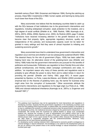 twentieth century (Pack 1994; Grossman and Helpman 1994). During the catching up
process, these NIEs’ investments in R&D, human capital, and learning by doing were
much lower than those of the DCs.

         Many economists now believe that the developing countries failed to catch up
with the DCs because of bad institutions due to the government’s interventions and
regulations, including widespread corruption, weak protection to the investors, and a
high degree of social conflicts (Shleifer et al., 1998; Rodrick, 1998; Acemoglu et al.,
2001a, 2001b, 2002a, 2002b; Djankov et al., 2003). As Rodrick (2003, page 7) stated,
“institutions have received increasing attention in the growth literature as it has
become clear that property rights, appropriate regulatory structure, quality and
independence of the judiciary, and bureaucratic capacity could not be taken for
granted in many settings and that they were of utmost important to initiating and
sustaining economic growth.”

         Many economists have tried to understand how government’s intervention and
regulation occur and how and whether it can be subsequently sustained (Rodrik 1996).
The classical theory for the role of government (Pigou, 1938) has been called the
helping hand view. An alternative strand of the grabbing-hand view (Shleifer and
Vishny 1998) holds that the government interventions are pursued for the benefits of
politicians and bureaucrats. Politicians use regulation to favor friendly firms and other
political constituencies, and thereby obtain campaign contributions and votes. In
addition, “an important reason why many of these permits and regulations exist is
probably to give officials the power to deny them and to collect bribes in return for
providing the permits” (Shleifer and Vishny 1993, page 601). A recent paper
presented by Djankov, La Porta, Lopez-de-Silanes, and Shleifer (2002) provided an
empirical test on the theories of grabbing hand, say, the barrier for business entry
might arise from the corruption of bureaucrats. 1 Other economists attribute the
government’s interventions and regulations to the legal origin (La Porta et al., 1998,
1999) and colonial institutional inheritance (Acemoglu et al., 2001a, b; Engerman and
Sokoloff 1997 ).2




1
    This grabbing hand hypothesis may not be appropriate for most interventions and regulations in
    developing countries. Suppose that the government’s regulations in the developing countries could
    arise from the grabbing hand of government, or political elites, the unsolved question in the literature
    is how to understand the evolution of institutional structure under the government’s interventions. In
    the developing countries, the institutional structure shaped by the government’s interventions is so
    complicated. We wonder what the incentives for political leaders to design such complicated
    systems are, because the increase of costs of expropriations and political control due to the
    complexity of institutions would diminish the gains of the grab. Corruptions induced by the special
    interest groups might not be a good answer for this question either, because the benefited groups
    are often taxed or suppressed alongside with the protections/subsidies. Moreover, many
    interventions do not have obvious beneficiary groups.
2
    If a developing country’ existing institution that is detrimental to economic growth is endogenous to
    colonial heritage or natural endowment, the knowledge is not useful for the development policy as
    we can do nothing at the present times to the colonial heritage or natural endowment of several
    hundred years ago.

                                                     5
 