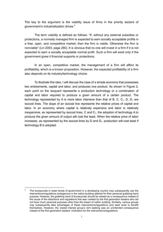 The key to the argument is the viability issue of firms in the priority sectors of
government’s industrialization drives.3

        The term viability is defined as follows: “If, without any external subsidies or
protections, a normally managed firm is expected to earn socially acceptable profits in
a free, open, and competitive market, then the firm is viable. Otherwise the firm is
nonviable” (Lin 2003, page 280). It is obvious that no one will invest in a firm if it is not
expected to earn a socially acceptable normal profit. Such a firm will exist only if the
government gives it financial supports or protections.

        In an open, competitive market, the management of a firm will affect its
profitability, which is a known proposition. However, the expected profitability of a firm
also depends on its industry/technology choice.

        To illustrate this idea, I will discuss the case of a simple economy that possesses
two endowments, capital and labor, and produces one product. As shown in Figure 2,
each point on the isoquant represents a production technology or a combination of
capital and labor required to produce a given amount of a certain product. The
technology represented by A is more labor intensive than that of B. C, C1, D, D1 are
isocost lines. The slope of an isocost line represents the relative prices of capital and
labor. In an economy where capital is relatively expensive and labor is relatively
inexpensive, as represented by isocost lines, C and C1, the adoption of technology A to
produce the given amount of output will cost the least. When the relative price of labor
increases, as represented by the isocost lines by D and D1, production will cost least if
technology B is adopted.




3
    The bureaucrats in lower levels of government in a developing country may subsequently use the
    interventions/regulations endogenous in the nation-building attempt for their personal grabbing-hand
    purpose. However, the grabbing hand of bureaucrats should be viewed as a consequence instead of
    the cause of the distortions and regulations that was created by the first generation leaders who did
    not have much personal purposes other than the dream of nation building. Similarly, various groups
    may subsequently take advantages of these interventions/regulations and seek rents to benefit
    themselves. However, the vested interest group’s rent seeking was an unintended consequence
    instead of the first generation leaders’ motivation for the interventions/regulations.

                                                   7
 