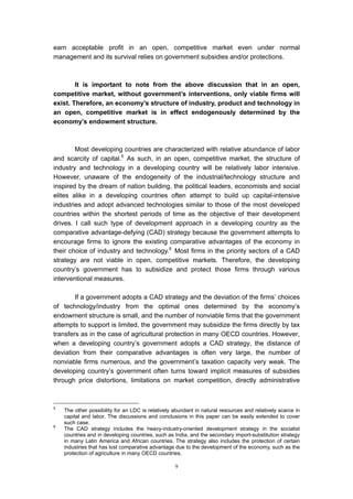 earn acceptable profit in an open, competitive market even under normal
management and its survival relies on government subsidies and/or protections.



        It is important to note from the above discussion that in an open,
competitive market, without government’s interventions, only viable firms will
exist. Therefore, an economy’s structure of industry, product and technology in
an open, competitive market is in effect endogenously determined by the
economy’s endowment structure.



        Most developing countries are characterized with relative abundance of labor
and scarcity of capital.5 As such, in an open, competitive market, the structure of
industry and technology in a developing country will be relatively labor intensive.
However, unaware of the endogeneity of the industrial/technology structure and
inspired by the dream of nation building, the political leaders, economists and social
elites alike in a developing countries often attempt to build up capital-intensive
industries and adopt advanced technologies similar to those of the most developed
countries within the shortest periods of time as the objective of their development
drives. I call such type of development approach in a developing country as the
comparative advantage-defying (CAD) strategy because the government attempts to
encourage firms to ignore the existing comparative advantages of the economy in
their choice of industry and technology.6 Most firms in the priority sectors of a CAD
strategy are not viable in open, competitive markets. Therefore, the developing
country’s government has to subsidize and protect those firms through various
interventional measures.

        If a government adopts a CAD strategy and the deviation of the firms’ choices
of technology/industry from the optimal ones determined by the economy’s
endowment structure is small, and the number of nonviable firms that the government
attempts to support is limited, the government may subsidize the firms directly by tax
transfers as in the case of agricultural protection in many OECD countries. However,
when a developing country’s government adopts a CAD strategy, the distance of
deviation from their comparative advantages is often very large, the number of
nonviable firms numerous, and the government’s taxation capacity very weak. The
developing country’s government often turns toward implicit measures of subsidies
through price distortions, limitations on market competition, directly administrative



5
    The other possibility for an LDC is relatively abundant in natural resources and relatively scarce in
    capital and labor. The discussions and conclusions in this paper can be easily extended to cover
    such case.
6
    The CAD strategy includes the heavy-industry-oriented development strategy in the socialist
    countries and in developing countries, such as India, and the secondary import-substitution strategy
    in many Latin America and African countries. The strategy also includes the protection of certain
    industries that has lost comparative advantage due to the development of the economy, such as the
    protection of agriculture in many OECD countries.

                                                   9
 