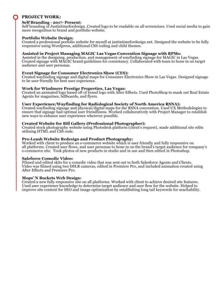 PROJECT WORK:
Self Branding - 2017- Present:
Self branding of Justintimefordesign. Created logo to be readable on all screensizes. Used social media to gain
more recognition to brand and portfolio website.
Portfolio Website Design:
Created a professional porfolio website for myself at justintimefordesign.net. Designed the website to be fully
responsive using Wordpress, additional CSS coding and child themes.
Assisted in Project Managing MAGIC Las Vegas Convention Signage with RPMs:
Assisted in the designing, production, and management of wayfinding signage for MAGIC in Las Vegas.
Created signage with MAGIC brand guidelines for consistancy. Collaborated with team to hone in on target
audience and user personas.
Event Signage for Consumer Electronics Show (CES):
Created wayfinding signage and digital maps for Consumer Electronics Show in Las Vegas. Designed signage
to be user friendly for best user experience.
Work for Windmere Prestige Properties, Las Vegas:
Created an animated logo based off of brand logo with After Effects. Used PhotoShop to mask out Real Estate
Agents for magazines, billboards, and flyers.
User Experience/Wayfinding for Radiological Society of North America RSNA):
Created wayfinding signage and physical/digital maps for the RSNA convention. Used UX Methodologies to
ensure that signage had optimal user friendliness. Worked collaboratively with Project Manager to establish
new ways to enhance user experience wherever possible.
Created Website for Bill Gallery (Professional Photographer):
Created stock photography website using Photodeck platform (client’s request), made additional site edits
utilizing HTML and CSS code.
Pro-Leash Website Redesign and Product Photography:
Worked with client to produce an e-commerce website which is user friendly and fully responsive on
all platforms. Created user flows, and user personas to hone in on the brand’s target audience for company’s
e-commerce site. Took photos of new products in studio and in use and then edited in Photoshop.
Saleforce Comedic Video:
Filmed and edited skits for a comedic video that was sent out to both Salesforce Agents and Clients.
Video was filmed using two DSLR cameras, edited in Premiere Pro, and included animation created using
After Effects and Premiere Pro.
Mops’ N Buckets Web Design:
Created a new fully responsive site on all platforms. Worked with client to achieve desired site features.
Used user experience knowledge to determine target audience and user flow for the website. Helped to
improve site content for SEO and image optimization by establishing long tail keywords for seachability.
 