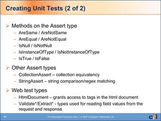 11 For Discussion Purposes Only | © 2007 Computer Enterprises, Inc.
Creating Unit Tests (2 of 2)
 Methods on the Assert type
– AreSame / AreNotSame
– AreEqual / AreNotEqual
– IsNull / IsNotNull
– IsInstanceOfType / IsNotInstanceOfType
– IsTrue / IsFalse
 Other Assert types
– CollectionAssert – collection equivalency
– StringAssert – string comparison/regex matching
 Web test types
– HtmlDocument – grants access to tags in the html document
– Validate*/Extract* - types used for reading field values from the
request and response
 