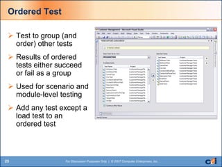 25 For Discussion Purposes Only | © 2007 Computer Enterprises, Inc.
Ordered Test
 Test to group (and
order) other tests
 Results of ordered
tests either succeed
or fail as a group
 Used for scenario and
module-level testing
 Add any test except a
load test to an
ordered test
 